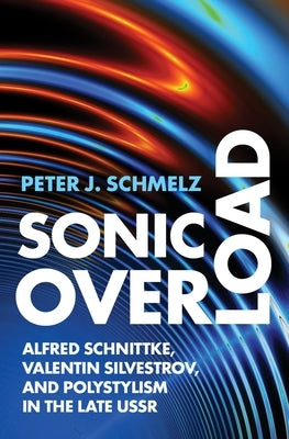 Sonic Overload: Alfred Schnittke, Valentin Silvestrov, and Polystylism in the Late USSR by Schmelz, Peter J.