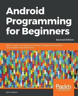 Android Programming for Beginners - Second Edition: Build in-depth, full-featured Android 9 Pie apps starting from zero programming experience by Horton, John