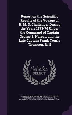 Report on the Scientific Results of the Voyage of H. M. S. Challenger During the Years 1873-76 Under the Command of Captain George S. Nares... and the by Thomson, Frank Tourle