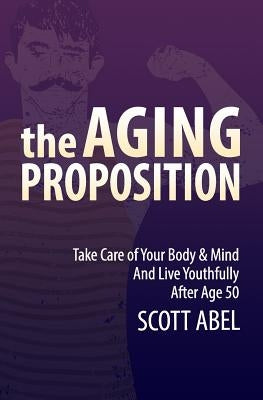 The Aging Proposition: Take Care of Your Body and Mind and Live Youthfully After Age 50 by Abel, Scott