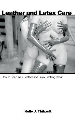 Leather & Latex Care: How to Keep Your Leather and Latex Looking Great by Thibault, Kelly