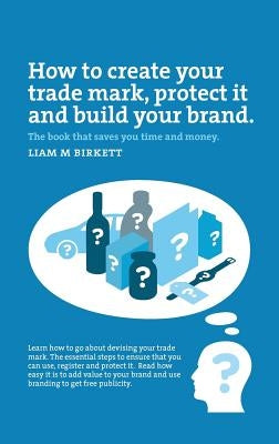 How to Create a Trade Mark, Protect it and Build your Brand by Birkett, Liam