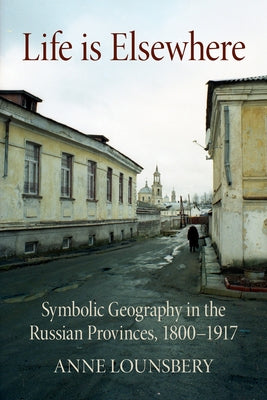 Life Is Elsewhere: Symbolic Geography in the Russian Provinces, 1800-1917 by Lounsbery, Anne