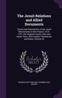 The Jesuit Relations and Allied Documents: Travels and Explorations of the Jesuit Missionaries in New France, 1610-1791; the Original French, Latin, a by Thwaites, Reuben Gold