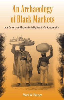 An Archaeology of Black Markets: Local Ceramics and Economies in Eighteenth-Century Jamaica by Hauser, Mark W.