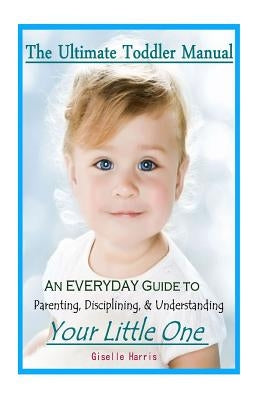 The Ultimate Toddler Manual: An Everyday Guide to Parenting, Disciplining, & Understanding Your Little One by Harris, Giselle