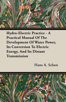 Hydro-Electric Practice - A Practical Manual Of The Development Of Water Power, Its Conversion To Electric Energy, And Its Distant Transmission by Schon, Hans A.