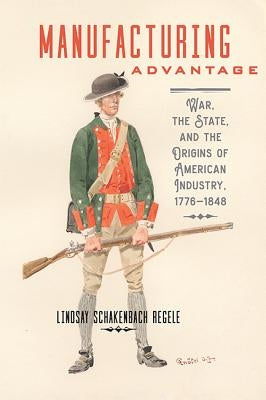 Manufacturing Advantage: War, the State, and the Origins of American Industry, 1776-1848 by Schakenbach Regele, Lindsay