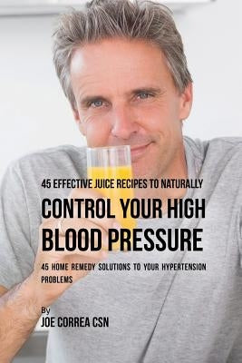 45 Effective Juice Recipes to Naturally Control Your High Blood Pressure: 45 Home Remedy Solutions to Your Hypertension Problems by Correa, Joe