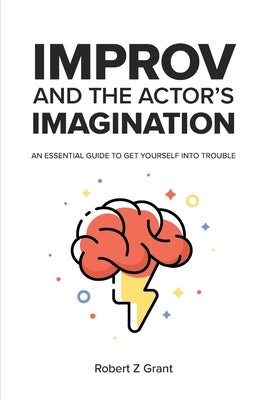 Improv and the Actor's Imagination: An Essential Guide to Get Yourself Into Trouble by Grant, Robert Z.