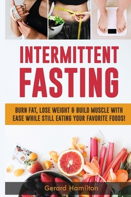 Intermittent Fasting: Burn Fat, Lose Weight And Build Muscle With Ease While Still Eating Your Favorite Foods! by Hamilton, Gerard
