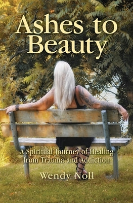 Ashes to Beauty: A Spiritual Journey of Healing from Trauma and Addiction by Noll, Wendy