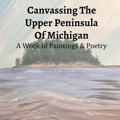 Canvassing The Upper Peninsula of Michigan: A Work of Paintings and Poetry by Perry, Elizabeth D.