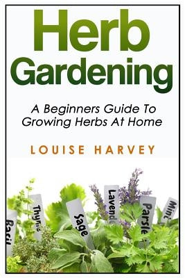 Herb Gardening: A Beginners Guide To Growing Herbs At Home by Harvey, Louise