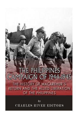 The Philippines Campaign of 1944-1945: The History of MacArthur's Return and the Allied Liberation of the Philippines by Charles River Editors