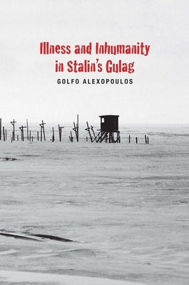 Illness and Inhumanity in Stalin's Gulag by Alexopoulos, Golfo