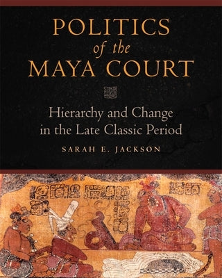Politics of the Maya Court: Hierarchy and Change in the Late Classic Period by Jackson, Sarah E.