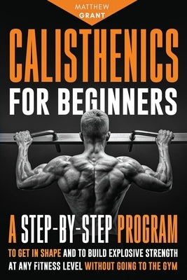 Calisthenics for Beginners: A Step-by-Step Program to Get in Shape and to Build Explosive Strength at any Fitness Level Without Going to the Gym by Grant, Matthew