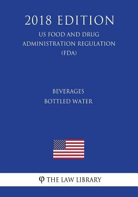 Beverages - Bottled Water (US Food and Drug Administration Regulation) (FDA) (2018 Edition) by The Law Library