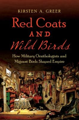 Red Coats and Wild Birds: How Military Ornithologists and Migrant Birds Shaped Empire by Greer, Kirsten A.