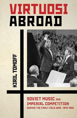 Virtuosi Abroad: Soviet Music and Imperial Competition During the Early Cold War, 1945-1958 by Tomoff, Kiril