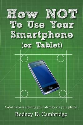 How NOT To Use Your Smartphone: Avoid hackers stealing your identity via your phone by Cambridge, Rodney D.