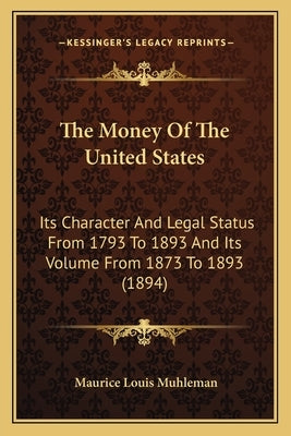The Money Of The United States: Its Character And Legal Status From 1793 To 1893 And Its Volume From 1873 To 1893 (1894) by Muhleman, Maurice Louis
