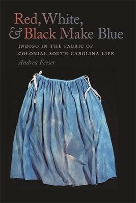 Red, White, and Black Make Blue: Indigo in the Fabric of Colonial South Carolina Life by Feeser, Andrea