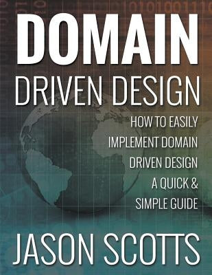 Domain Driven Design: How to Easily Implement Domain Driven Design - A Quick & Simple Guide by Scotts, Jason