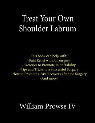 Treat Your Own Shoulder Labrum: How to Achieve Pain Relief Today and the Ultimate Guide to a Successful Surgery by Prowse IV, William E.
