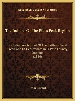 The Indians Of The Pikes Peak Region: Including An Account Of The Battle Of Sand Creek, And Of Occurrences In El Paso Country, Colorado (1914) by Howbert, Irving