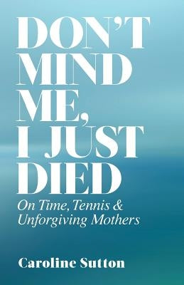 Don't Mind Me, I Just Died: On Time, Tennis, and Unforgiving Mothers by Sutton, Caroline