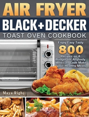 Air Fryer BLACK+DECKER Toast Oven Cookbook: Enjoy Easy Tasty 800 Recipes on A Budget for Anybody Who can Cook Make your Healthy Meals by Rigby, Maya