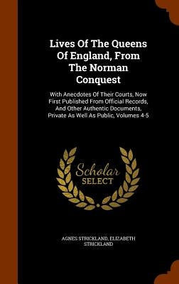 Lives Of The Queens Of England, From The Norman Conquest: With Anecdotes Of Their Courts, Now First Published From Official Records, And Other Authent by Strickland, Agnes