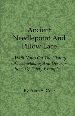 Ancient Needlepoint and Pillow Lace - With Notes on the History of Lace-Making and Descriptions of Thirty Examples by Cole, Alan S.