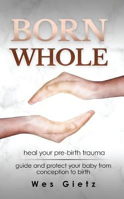 Born Whole: Heal your pre-birth trauma. Guide and protect your baby from conception to birth. by Gietz, Wes