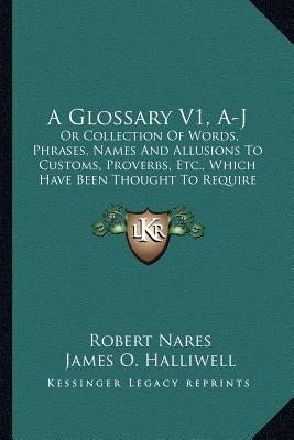 A Glossary V1, A-J: Or Collection of Words, Phrases, Names and Allusions to Customs, Proverbs, Etc., Which Have Been Thought to Require Il by Nares, Robert