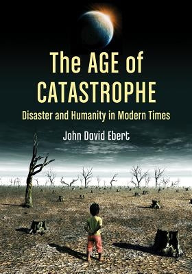 Age of Catastrophe: Disaster and Humanity in Modern Times by Ebert, John David