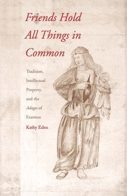 Friends Hold All Things in Common: Tradition, Intellectual Property, and the Adages of Erasmus by Eden, Kathy