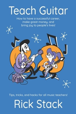 Teach Guitar: How to have a successful career, make great money, and bring joy to people's lives! by Stack, Rick