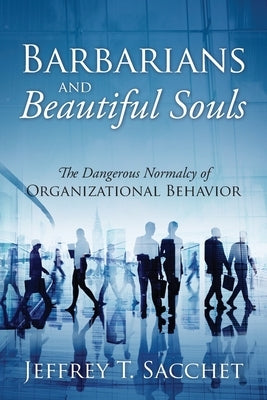 Barbarians and Beautiful Souls: The Dangerous Normalcy of Organizational Behavior by Sacchet, Jeffrey T.