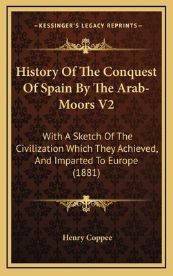 History Of The Conquest Of Spain By The Arab-Moors V2: With A Sketch Of The Civilization Which They Achieved, And Imparted To Europe (1881) by Coppee, Henry