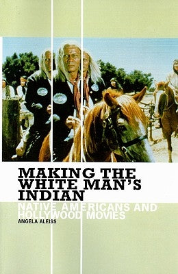 Making the White Man's Indian: Native Americans and Hollywood Movies by Aleiss, Angela