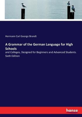A Grammar of the German Language for High Schools: and Colleges, Designed for Beginners and Advanced Students. Sixth Edition by Brandt, Hermann Carl George