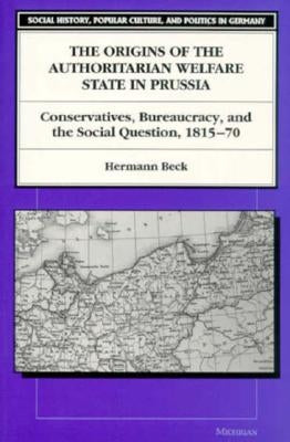 The Origins of the Authoritarian Welfare State in Prussia: Conservatives, Bureaucracy, and the Social Question, 1815-70 by Beck, Hermann