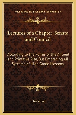 Lectures of a Chapter, Senate and Council: According to the Forms of the Antient and Primitive Rite, But Embracing All Systems of High Grade Masonry by Yarker, John, Jr.
