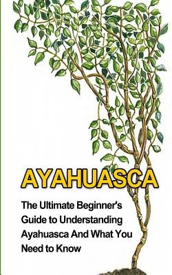 Ayahuasca: The Ultimate Beginner's Guide to Understanding Ayahuasca And What You Need to Know by Durant, Brad