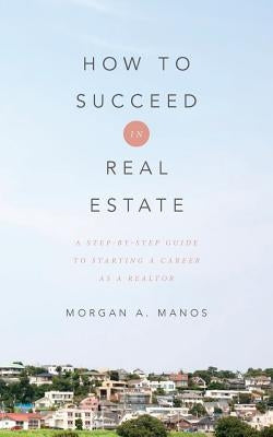 How to Succeed in Real Estate: A Step-By-Step Guide to Starting a Career as a Realtor by Manos, Morgan a.