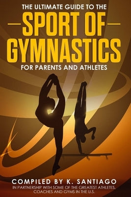 The Ultimate Guide to the Sport of Gymnastics for Parents and Athletes by Santiago, K.