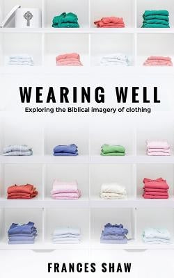 Wearing Well: Exploring the Biblical Imagery of Clothing by Shaw, Frances